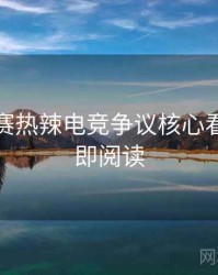 每日大赛热辣电竞争议核心看点，立即阅读