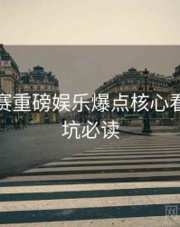 每日大赛重磅娱乐爆点核心看点，避坑必读