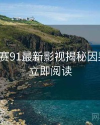 每日大赛91最新影视揭秘因果梳理，立即阅读
