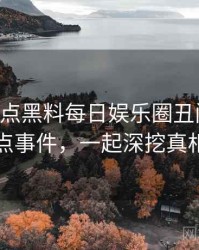 0715. 盘点黑料每日娱乐圈丑闻十大焦点事件，一起深挖真相