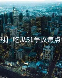 【实时】吃瓜51争议焦点懒人包