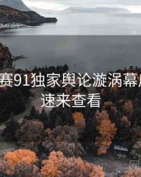 每日大赛91独家舆论漩涡幕后真相，速来查看