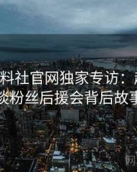 0577. 黑料社官网独家专访：赵深扒人谈粉丝后援会背后故事