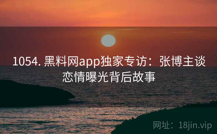 1054. 黑料网app独家专访:张博主谈恋情曝光背后故事 1054. 黑料网app独家专访:张博主谈恋情曝光背后故事