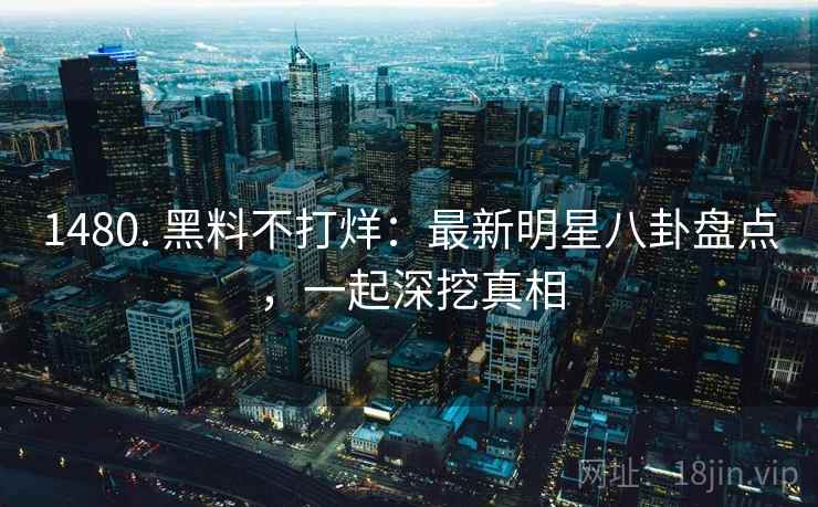 1480. 黑料不打烊:最新明星八卦盘点,一起深挖真相 1480. 黑料不打烊:最新明星八卦盘点,一起深挖真相