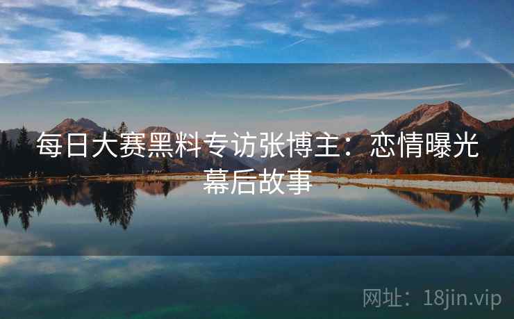 每日大赛黑料专访张博主:恋情曝光幕后故事 每日大赛黑料专访张博主:恋情曝光幕后故事