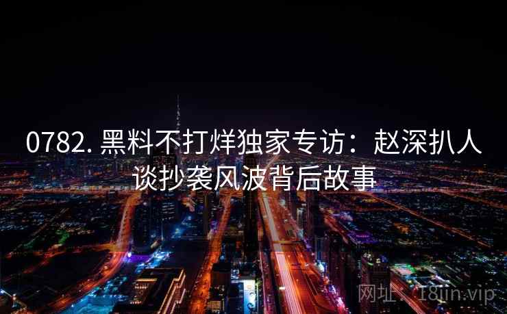 0782. 黑料不打烊独家专访:赵深扒人谈抄袭风波背后故事 0782. 黑料不打烊独家专访:赵深扒人谈抄袭风波背后故事