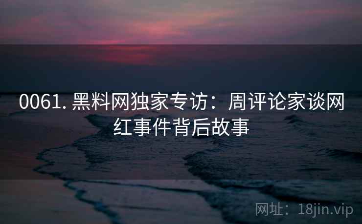 0061. 黑料网独家专访:周评论家谈网红事件背后故事 0061. 黑料网独家专访:周评论家谈网红事件背后故事