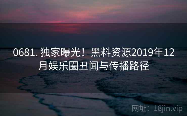 0681. 独家曝光!黑料资源2019年12月娱乐圈丑闻与传播路径 0681. 独家曝光!黑料资源2019年12月娱乐圈丑闻与传播路径