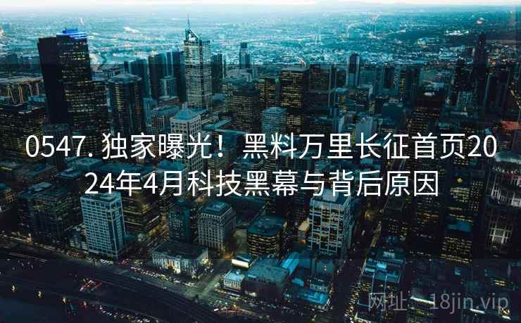 0547. 独家曝光!黑料万里长征首页2024年4月科技黑幕与背后原因 0547. 独家曝光!黑料万里长征首页2024年4月科技黑幕与背后原因