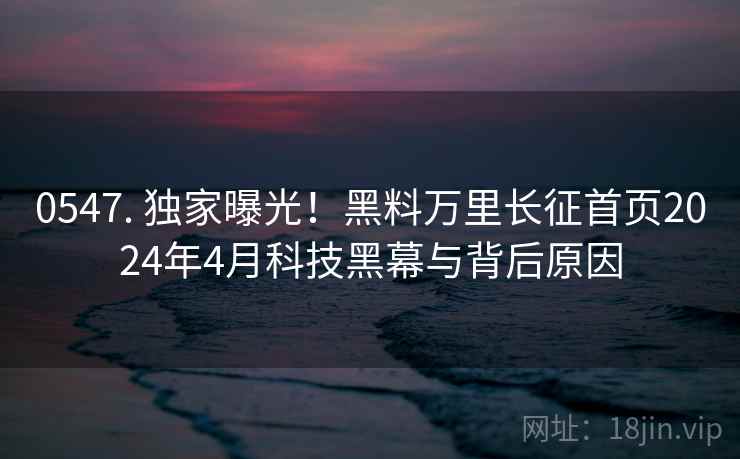 0547. 独家曝光!黑料万里长征首页2024年4月科技黑幕与背后原因 0547. 独家曝光!黑料万里长征首页2024年4月科技黑幕与背后原因