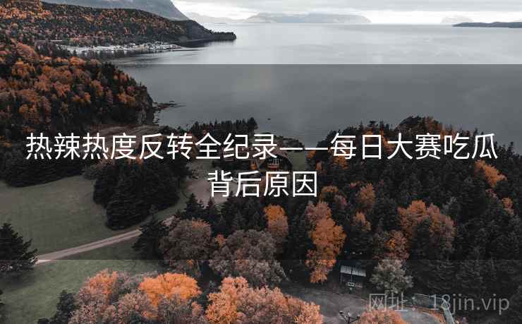 热辣热度反转全纪录——每日大赛吃瓜背后原因 热辣热度反转全纪录——每日大赛吃瓜背后原因