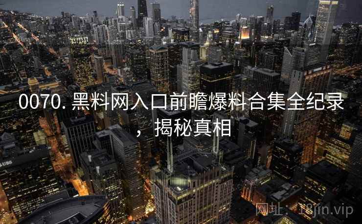 0070. 黑料网入口前瞻爆料合集全纪录,揭秘真相 0070. 黑料网入口前瞻爆料合集全纪录,揭秘真相