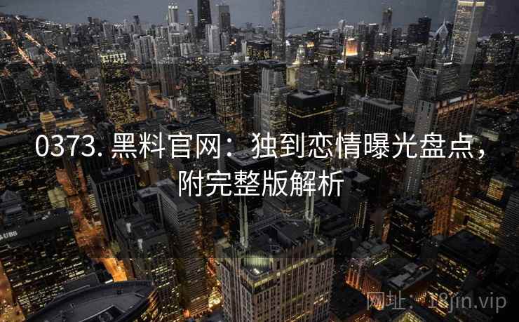 0373. 黑料官网:独到恋情曝光盘点,附完整版解析 0373. 黑料官网:独到恋情曝光盘点,附完整版解析