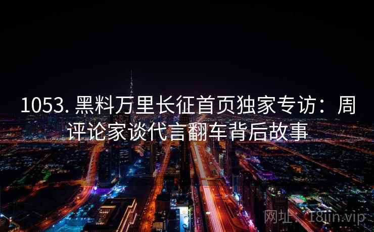 1053. 黑料万里长征首页独家专访:周评论家谈代言翻车背后故事 1053. 黑料万里长征首页独家专访:周评论家谈代言翻车背后故事